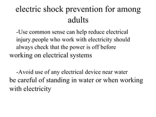 electric shock prevention for among
adults
-Use common sense can help reduce electrical
injury.people who work with electricity should
always check that the power is off before

working on electrical systems
-Avoid use of any electrical device near water

be careful of standing in water or when working
with electricity

 