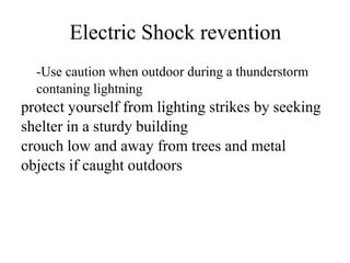 Electric Shock revention
-Use caution when outdoor during a thunderstorm
contaning lightning

protect yourself from lighting strikes by seeking
shelter in a sturdy building
crouch low and away from trees and metal
objects if caught outdoors

 