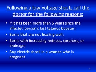 Following a low-voltage shock, call the
doctor for the following reasons:
• If it has been more than 5 years since the
affected person's last tetanus booster;
• Burns that are not healing well;
• Burns with increasing redness, soreness, or
drainage;
• Any electric shock in a woman who is
pregnant.
10
 