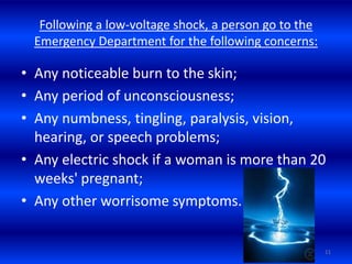 Following a low-voltage shock, a person go to the
Emergency Department for the following concerns:
• Any noticeable burn to the skin;
• Any period of unconsciousness;
• Any numbness, tingling, paralysis, vision,
hearing, or speech problems;
• Any electric shock if a woman is more than 20
weeks' pregnant;
• Any other worrisome symptoms.
11
 