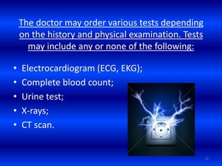 The doctor may order various tests depending
on the history and physical examination. Tests
may include any or none of the following:
• Electrocardiogram (ECG, EKG);
• Complete blood count;
• Urine test;
• X-rays;
• CT scan.
12
 