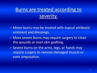Burns are treated according to
severity.
– Minor burns may be treated with topical antibiotic
ointment and dressings.
– More severe burns may require surgery to clean
the wounds or even skin grafting.
– Severe burns on the arms, legs, or hands may
require surgery to remove damaged muscle or
even amputation.
15
 
