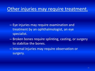 Other injuries may require treatment.
– Eye injuries may require examination and
treatment by an ophthalmologist, an eye
specialist.
– Broken bones require splinting, casting, or surgery
to stabilize the bones.
– Internal injuries may require observation or
surgery.
16
 