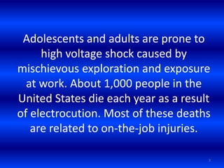 Adolescents and adults are prone to
high voltage shock caused by
mischievous exploration and exposure
at work. About 1,000 people in the
United States die each year as a result
of electrocution. Most of these deaths
are related to on-the-job injuries.
3
 