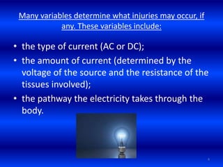 Many variables determine what injuries may occur, if
any. These variables include:
• the type of current (AC or DC);
• the amount of current (determined by the
voltage of the source and the resistance of the
tissues involved);
• the pathway the electricity takes through the
body.
4
 