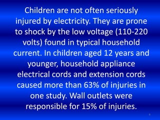 Children are not often seriously
injured by electricity. They are prone
to shock by the low voltage (110-220
volts) found in typical household
current. In children aged 12 years and
younger, household appliance
electrical cords and extension cords
caused more than 63% of injuries in
one study. Wall outlets were
responsible for 15% of injuries.
6
 
