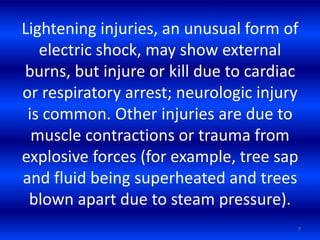 Lightening injuries, an unusual form of
electric shock, may show external
burns, but injure or kill due to cardiac
or respiratory arrest; neurologic injury
is common. Other injuries are due to
muscle contractions or trauma from
explosive forces (for example, tree sap
and fluid being superheated and trees
blown apart due to steam pressure).
7
 
