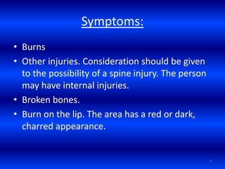 Symptoms:
• Burns
• Other injuries. Consideration should be given
to the possibility of a spine injury. The person
may have internal injuries.
• Broken bones.
• Burn on the lip. The area has a red or dark,
charred appearance.
9
 