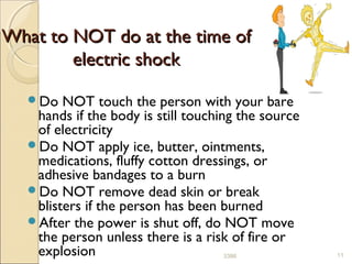What to NOT do at the time ofWhat to NOT do at the time of
electric shockelectric shock
Do NOT touch the person with your bare
hands if the body is still touching the source
of electricity
Do NOT apply ice, butter, ointments,
medications, fluffy cotton dressings, or
adhesive bandages to a burn
Do NOT remove dead skin or break
blisters if the person has been burned
After the power is shut off, do NOT move
the person unless there is a risk of fire or
explosion 113386
 