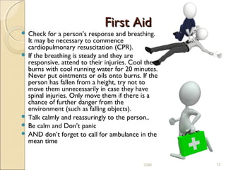 First AidFirst Aid
 Check for a person’s response and breathing.
It may be necessary to commence
cardiopulmonary resuscitation (CPR).
 If the breathing is steady and they are
responsive, attend to their injuries. Cool the
burns with cool running water for 20 minutes.
Never put ointments or oils onto burns. If the
person has fallen from a height, try not to
move them unnecessarily in case they have
spinal injuries. Only move them if there is a
chance of further danger from the
environment (such as falling objects).
 Talk calmly and reassuringly to the person..
 Be calm and Don’t panic
 AND don’t forget to call for ambulance in the
mean time
123386
 