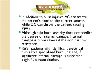 In addition to burn injuries,AC can freeze
the patient's hand to the current source,
while DC can throw the patient, causing
injury.
Although skin burn severity does not predict
the degree of internal damage, internal
damage is more severe if the skin has low
resistance.
Refer patients with significant electrical
burns to a specialized burn unit and, if
significant internal damage is suspected,
begin fluid resuscitation.
143386
 