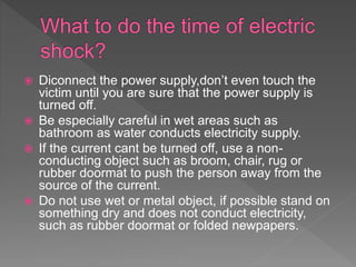  Diconnect the power supply,don’t even touch the
victim until you are sure that the power supply is
turned off.
 Be especially careful in wet areas such as
bathroom as water conducts electricity supply.
 If the current cant be turned off, use a non-
conducting object such as broom, chair, rug or
rubber doormat to push the person away from the
source of the current.
 Do not use wet or metal object, if possible stand on
something dry and does not conduct electricity,
such as rubber doormat or folded newpapers.
 