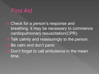  Check for a person’s response and
breathing. it may be necessary to commence
cardiopulmonary resuscitation(CPR).
 Talk calmly and reassuringly to the person.
 Be calm and don’t panic
 Don’t forget to call ambulance in the mean
time.
 