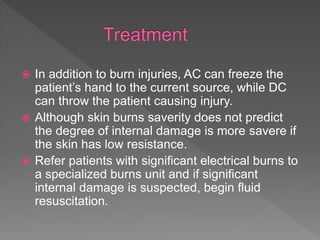  In addition to burn injuries, AC can freeze the
patient’s hand to the current source, while DC
can throw the patient causing injury.
 Although skin burns saverity does not predict
the degree of internal damage is more savere if
the skin has low resistance.
 Refer patients with significant electrical burns to
a specialized burns unit and if significant
internal damage is suspected, begin fluid
resuscitation.
 