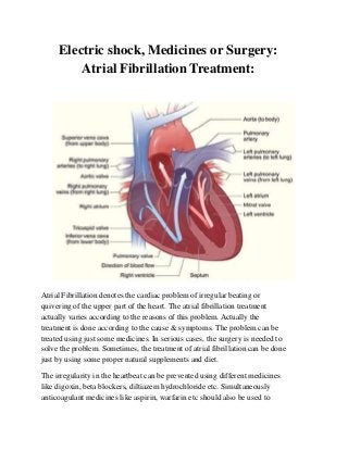 Electric shock, Medicines or Surgery:
Atrial Fibrillation Treatment:
Atrial Fibrillation denotes the cardiac problem of irregular beating or
quivering of the upper part of the heart. The atrial fibrillation treatment
actually varies according to the reasons of this problem. Actually the
treatment is done according to the cause & symptoms. The problem can be
treated using just some medicines. In serious cases, the surgery is needed to
solve the problem. Sometimes, the treatment of atrial fibrillation can be done
just by using some proper natural supplements and diet.
The irregularity in the heartbeat can be prevented using different medicines
like digoxin, beta blockers, diltiazem hydrochloride etc. Simultaneously
anticoagulant medicines like aspirin, warfarin etc should also be used to
 
