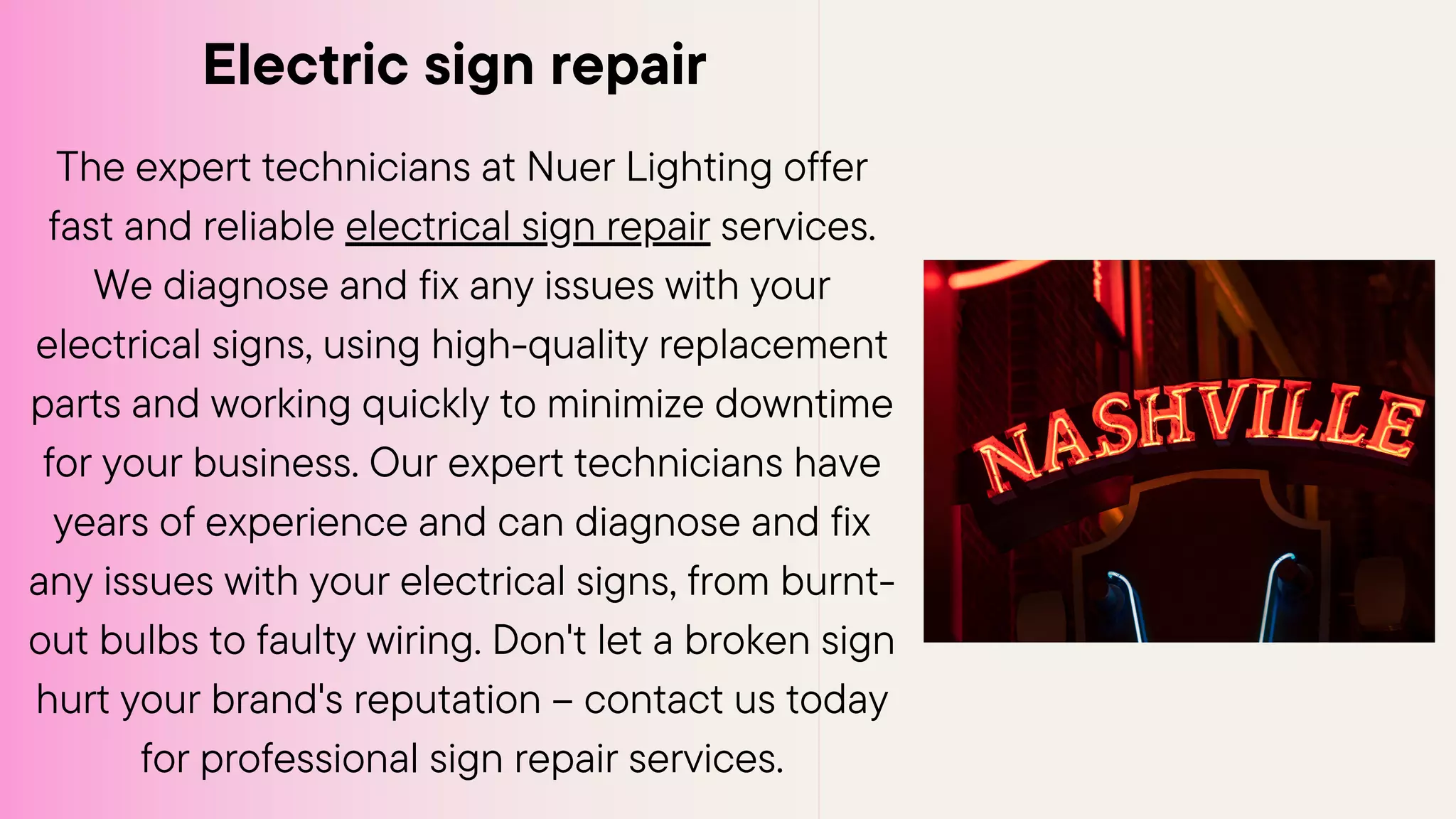 Electric sign repair
The expert technicians at Nuer Lighting offer
fast and reliable electrical sign repair services.
We diagnose and fix any issues with your
electrical signs, using high-quality replacement
parts and working quickly to minimize downtime
for your business. Our expert technicians have
years of experience and can diagnose and fix
any issues with your electrical signs, from burnt-
out bulbs to faulty wiring. Don't let a broken sign
hurt your brand's reputation – contact us today
for professional sign repair services.
 