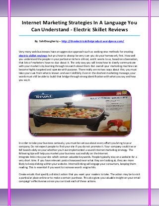 Internet Marketing Strategies In A Language You
      Can Understand - Electric Skillet Reviews
_____________________________________________________________________________________

              By SahlDougherty – http://theelectricskilletproduct.wordpress.com/


Very many web businesses have an aggressive approach such as seeking new methods for creating
electric skillet reviews but you have to always be very sure you do your homework, first. How well
you understand the people in your particular niche is critical, and it seems to us, based on observation,
that lots of marketers have no clue about it. The only way you will know how to clearly communicate
with your market is by learning through research about them. But overall your marketing machine can
become highly targeted and operate with purpose. There really are no two ways about this; you must
take your cues from what is known and use it skillfully. Even in the shortest marketing message, your
words must still be able to build that bridge through strong identification with what you say and how
you say it.




In order to take your business seriously, you must be serious about every effort you bring to your
company. Do not expect people to find your site if you do not promote it. Your company could rise or
fall based solely on your whether you have implemented a sound Internet marketing strategy. The
following tips will help you market your business successfully on the Internet.
Integrate links into your site which contain valuable keywords. People typically stay on a website for a
very short time. If you have relevant posts showcased near what they are looking at, they are more
likely to keep clicking within your website. Internal linking will engage your consumers, keeping them
reading. This is essential if you want to increase search engine hits.

Create emails that specify a distinct action that you want your readers to take. The action may be to visit
a particular place online or to make a certain purchase. This also gives you valuable insight on your email
campaign's effectiveness since you can track each of these actions.
 