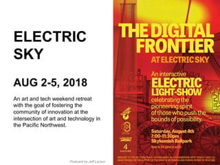 ELECTRIC
SKY
AUG 2-5, 2018
An art and tech weekend retreat
with the goal of fostering the
community of innovation at the
intersection of art and technology in
the Pacific Northwest.
Postcard by Jeff Larson
 