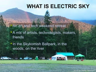 § An art and tech weekend retreat
§ A mix of artists, technologists, makers,
friends
§ In the Skykomish Ballpark, in the
woods, on the river
WHAT IS ELECTRIC SKY
photo by Shelly Farnham
 