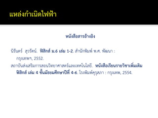 หนังสือสารอ้างอิง

นิรันดร์ สุวรัตน์. ฟิสิกส์ ม.6 เล่ม 1-2. สานักพิมพ์ พ.ศ. พัฒนา :
    กรุงเทพฯ, 2552.
สถาบันส่งเสริมการสอนวิทยาศาสตร์และเทคโนโลยี. หนังสือเรียนรายวิชาเพิ่มเติม
    ฟิสิกส์ เล่ม 4 ชั้นมัธยมศึกษาปีที่ 4-6. โรงพิมพ์คุรุสภา : กรุงเทพ, 2554.
 