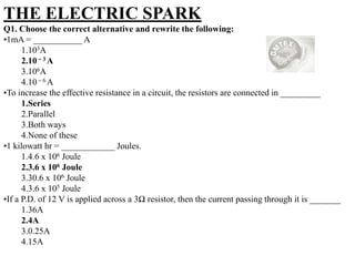 THE ELECTRIC SPARK
Q1. Choose the correct alternative and rewrite the following:
•1mA = ___________ A
1.103A
2.10 – 3 A
3.106A
4.10 – 6 A
•To increase the effective resistance in a circuit, the resistors are connected in _________
1.Series
2.Parallel
3.Both ways
4.None of these
•1 kilowatt hr = ____________ Joules.
1.4.6 x 106 Joule
2.3.6 x 106 Joule
3.30.6 x 106 Joule
4.3.6 x 105 Joule
•If a P.D. of 12 V is applied across a 3Ω resistor, then the current passing through it is _______
1.36A
2.4A
3.0.25A
4.15A

 