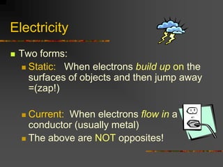 Electricity
   Two forms:
     Static: When electrons build up on the
      surfaces of objects and then jump away
      =(zap!)

     Current: When electrons flow in a
      conductor (usually metal)
     The above are NOT opposites!
 