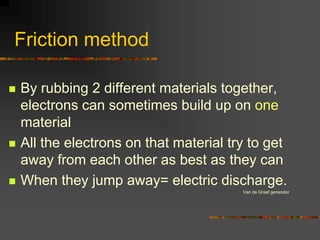Friction method

   By rubbing 2 different materials together,
    electrons can sometimes build up on one
    material
   All the electrons on that material try to get
    away from each other as best as they can
   When they jump away= electric discharge.
                                         Van de Graaf generator
 