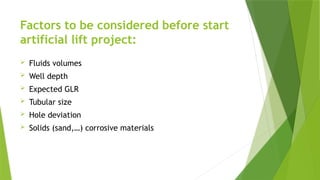 Factors to be considered before start
artificial lift project:
 Fluids volumes
 Well depth
 Expected GLR
 Tubular size
 Hole deviation
 Solids (sand,…) corrosive materials
 