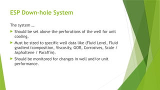 ESP Down-hole System
The system …
 Should be set above the perforations of the well for unit
cooling.
 Must be sized to specific well data like (Fluid Level, Fluid
gradient/composition, Viscosity, GOR, Corrosives, Scale /
Asphaltene / Paraffin).
 Should be monitored for changes in well and/or unit
performance.
 