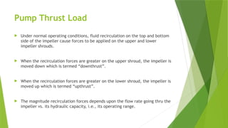 Pump Thrust Load
 Under normal operating conditions, fluid recirculation on the top and bottom
side of the impeller cause forces to be applied on the upper and lower
impeller shrouds.
 When the recirculation forces are greater on the upper shroud, the impeller is
moved down which is termed “downthrust”.
 When the recirculation forces are greater on the lower shroud, the impeller is
moved up which is termed “upthrust”.
 The magnitude recirculation forces depends upon the flow rate going thru the
impeller vs. its hydraulic capacity, i.e., its operating range.
 