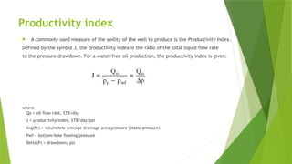 Productivity index
 A commonly used measure of the ability of the well to produce is the Productivity Index.
Defined by the symbol J, the productivity index is the ratio of the total liquid flow rate
to the pressure drawdown. For a water-free oil production, the productivity index is given:
where
Qo = oil flow rate, STB/day
J = productivity index, STB/day/psi
Avg(Pr) = volumetric average drainage area pressure (static pressure)
Pwf = bottom-hole flowing pressure
Delta(P) = drawdown, psi
 
