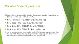 Variable Speed Operation
ESPs may also be ran at variable speeds. Changing the speed or frequency of an
ESP system follows the “Affinity Laws” …
 New Flow Rate = Old Flow (New Hz/Old Hz)
 New Head = Old Head (New Hz/Old Hz)2
 New Brake HP = Old BHP (New Hz/Old Hz)3
 New Motor HP = Old MHP (New Hz/Old Hz)
As can be seen above, the pump load or brake HP changes at a greater rate than
the motor HP. This makes matching the motor and pump size at maximum
frequency critical to a good application and long run life.
 