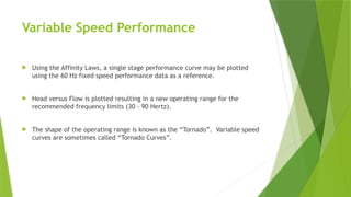 Variable Speed Performance
 Using the Affinity Laws, a single stage performance curve may be plotted
using the 60 Hz fixed speed performance data as a reference.
 Head versus Flow is plotted resulting in a new operating range for the
recommended frequency limits (30 - 90 Hertz).
 The shape of the operating range is known as the “Tornado”. Variable speed
curves are sometimes called “Tornado Curves”.
 