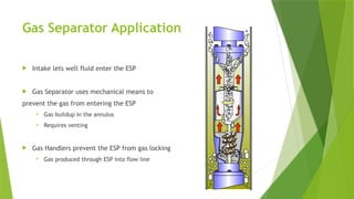 Gas Separator Application
 Intake lets well fluid enter the ESP
 Gas Separator uses mechanical means to
prevent the gas from entering the ESP
 Gas buildup in the annulus
 Requires venting
 Gas Handlers prevent the ESP from gas locking
 Gas produced through ESP into flow line
 