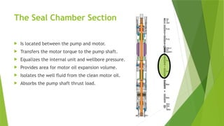 The Seal Chamber Section
 Is located between the pump and motor.
 Transfers the motor torque to the pump shaft.
 Equalizes the internal unit and wellbore pressure.
 Provides area for motor oil expansion volume.
 Isolates the well fluid from the clean motor oil.
 Absorbs the pump shaft thrust load.
 