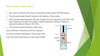 Motor shroud/recirculation systems
 Are used to redirect the flow of production fluid around the ESP system.
 The shroud should extend to below the bottom of the motor.
 The shroud inside diameter (ID) has to allow for the insertion of the ESP with
flow clearance to allow for proper cooling velocities without choking or
excessive pressure drop to the flow.
 The shroud outside diameter (OD) must
have sufficient clearance with the casing ID
to assure reliable deployment and proper flow
from the well perforations to the pump intake.
 