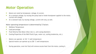 Motor Operation
 Motors are rated by horsepower, voltage, & current.
 At a constant voltage, by varying the pump load or brake horsepower applied to the motor,
current will change.
 At a constant load, by varying voltage, current will vary, as well.
Motor operating temperature is determined by 5 factors
 Wellbore Temperature
 Load percentage.
 Fluid Velocity Past Motor (flow rate vs. unit/casing diameter)
 Cooling Properties of the Well Fluid (% gas, water cut, scaling tendencies, etc.)
 Motors can operate at 163 °C well temperature
 Special motors can operate up to 250 °C well temperature.
 During operation, even hot fluid will remove excess heat from the motor, cooling it.
 