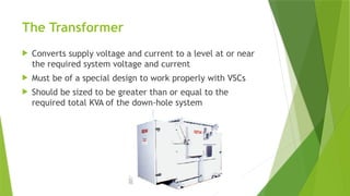 The Transformer
 Converts supply voltage and current to a level at or near
the required system voltage and current
 Must be of a special design to work properly with VSCs
 Should be sized to be greater than or equal to the
required total KVA of the down-hole system
 