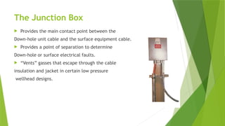 The Junction Box
 Provides the main contact point between the
Down-hole unit cable and the surface equipment cable.
 Provides a point of separation to determine
Down-hole or surface electrical faults.
 “Vents” gasses that escape through the cable
insulation and jacket in certain low pressure
wellhead designs.
 