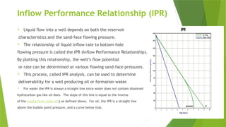 Inflow Performance Relationship (IPR)
 Liquid flow into a well depends on both the reservoir
characteristics and the sand-face flowing pressure.
 The relationship of liquid inflow rate to bottom-hole
flowing pressure is called the IPR (Inflow Performance Relationship).
By plotting this relationship, the well’s flow potential
or rate can be determined at various flowing sand-face pressures.
 This process, called IPR analysis, can be used to determine
deliverability for a well producing oil or formation water.
 For water the IPR is always a straight line since water does not contain dissolved
hydrocarbon gas like oil does. The slope of this line is equal to the inverse
of the productivity index (PI) as defined above. For oil, the IPR is a straight line
above the bubble point pressure, and a curve below that.
 