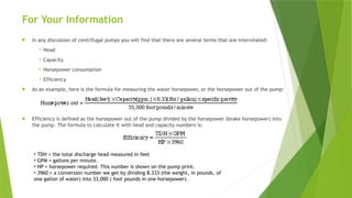For Your Information
 In any discussion of centrifugal pumps you will find that there are several terms that are interrelated:
 Head
 Capacity
 Horsepower consumption
 Efficiency
 As an example, here is the formula for measuring the water horsepower, or the horsepower out of the pump:
 Efficiency is defined as the horsepower out of the pump divided by the horsepower (brake horsepower) into
the pump. The formula to calculate it with head and capacity numbers is:
• TDH = the total discharge head measured in feet
• GPM = gallons per minute.
• HP = horsepower required. This number is shown on the pump print.
• 3960 = a conversion number we get by dividing 8.333 (the weight, in pounds, of
one gallon of water) into 33,000 ( foot pounds in one horsepower).
 