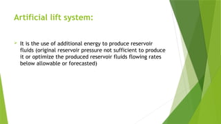 Artificial lift system:
 It is the use of additional energy to produce reservoir
fluids (original reservoir pressure not sufficient to produce
it or optimize the produced reservoir fluids flowing rates
below allowable or forecasted)
 