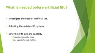 What is needed before artificial lift ?
 Investigate the need of artificial lift.
 Selecting the suitable lift system.
 Determine its size and capacity
Production forecast for fields
Max. capacity for prod. facilities
 