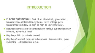 INTRODUCTION
 ELECRIC SUBSTATION : Part of an electrical, generation ,
transmission ,distribution system . Here voltage g...