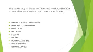 This case study is based on TRANSMISSION SUBSTATION
so important components used here are as follows,
 ELECTRICAL POWER T...