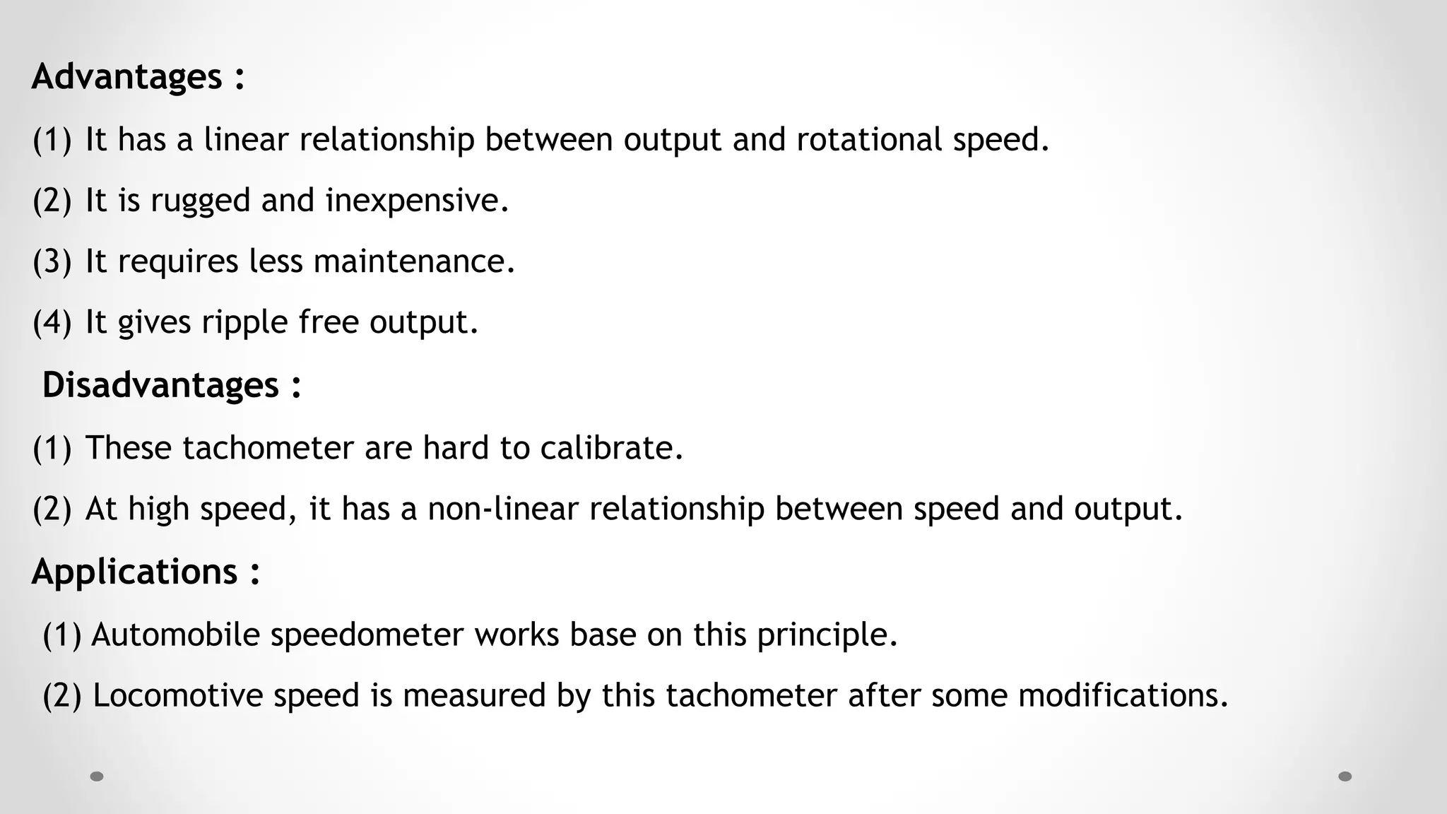 Advantages :
(1) It has a linear relationship between output and rotational speed.
(2) It is rugged and inexpensive.
(3) It requires less maintenance.
(4) It gives ripple free output.
Disadvantages :
(1) These tachometer are hard to calibrate.
(2) At high speed, it has a non-linear relationship between speed and output.
Applications :
(1) Automobile speedometer works base on this principle.
(2) Locomotive speed is measured by this tachometer after some modifications.
 