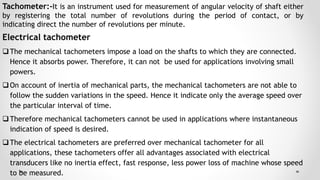 Tachometer:-It is an instrument used for measurement of angular velocity of shaft either
by registering the total number of revolutions during the period of contact, or by
indicating direct the number of revolutions per minute.
Electrical tachometer
The mechanical tachometers impose a load on the shafts to which they are connected.
Hence it absorbs power. Therefore, it can not be used for applications involving small
powers.
On account of inertia of mechanical parts, the mechanical tachometers are not able to
follow the sudden variations in the speed. Hence it indicate only the average speed over
the particular interval of time.
Therefore mechanical tachometers cannot be used in applications where instantaneous
indication of speed is desired.
The electrical tachometers are preferred over mechanical tachometer for all
applications, these tachometers offer all advantages associated with electrical
transducers like no inertia effect, fast response, less power loss of machine whose speed
to be measured.
 