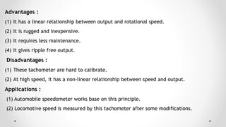 Advantages :
(1) It has a linear relationship between output and rotational speed.
(2) It is rugged and inexpensive.
(3) It requires less maintenance.
(4) It gives ripple free output.
Disadvantages :
(1) These tachometer are hard to calibrate.
(2) At high speed, it has a non-linear relationship between speed and output.
Applications :
(1) Automobile speedometer works base on this principle.
(2) Locomotive speed is measured by this tachometer after some modifications.
 