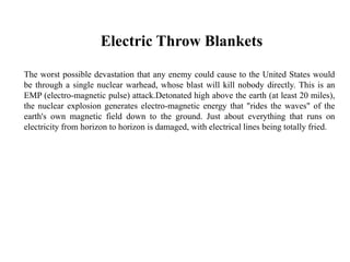 Electric Throw Blankets
The worst possible devastation that any enemy could cause to the United States would
be through a single nuclear warhead, whose blast will kill nobody directly. This is an
EMP (electro-magnetic pulse) attack.Detonated high above the earth (at least 20 miles),
the nuclear explosion generates electro-magnetic energy that "rides the waves" of the
earth's own magnetic field down to the ground. Just about everything that runs on
electricity from horizon to horizon is damaged, with electrical lines being totally fried.
 
