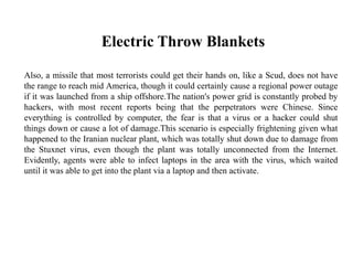 Electric Throw Blankets
Also, a missile that most terrorists could get their hands on, like a Scud, does not have
the range to reach mid America, though it could certainly cause a regional power outage
if it was launched from a ship offshore.The nation's power grid is constantly probed by
hackers, with most recent reports being that the perpetrators were Chinese. Since
everything is controlled by computer, the fear is that a virus or a hacker could shut
things down or cause a lot of damage.This scenario is especially frightening given what
happened to the Iranian nuclear plant, which was totally shut down due to damage from
the Stuxnet virus, even though the plant was totally unconnected from the Internet.
Evidently, agents were able to infect laptops in the area with the virus, which waited
until it was able to get into the plant via a laptop and then activate.
 